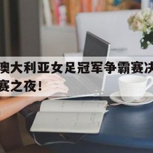 中国官网-澳大利亚女足冠军争霸赛决赛之夜！