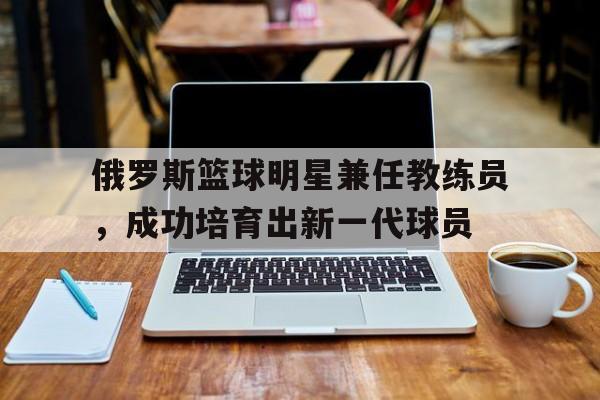 关于俄罗斯篮球明星兼任教练员，成功培育出新一代球员的信息