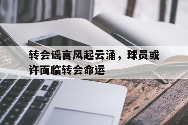 转会谣言风起云涌，球员或许面临转会命运的简单介绍