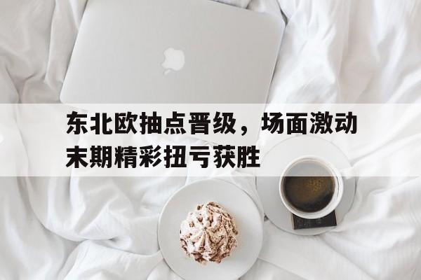 东北欧抽点晋级,场面激动末期精彩扭亏获胜 东北欧抽点晋级,场面激动末期精彩扭亏获胜