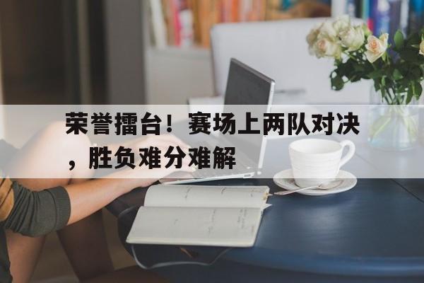 包含荣誉擂台！赛场上两队对决，胜负难分难解的词条