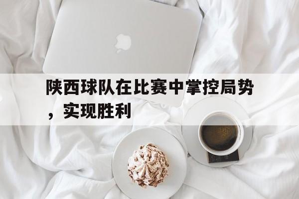 陕西球队在比赛中掌控局势，实现胜利(陕西球队在比赛中掌控局势,实现胜利的原因)